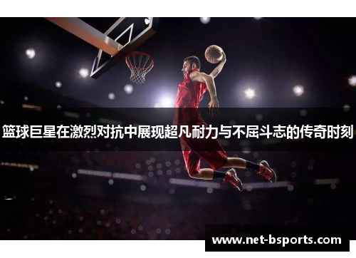 篮球巨星在激烈对抗中展现超凡耐力与不屈斗志的传奇时刻