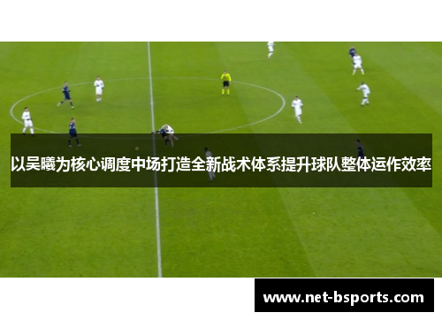 以吴曦为核心调度中场打造全新战术体系提升球队整体运作效率
