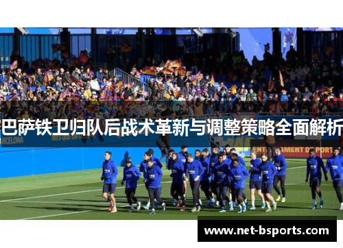 巴萨铁卫归队后战术革新与调整策略全面解析