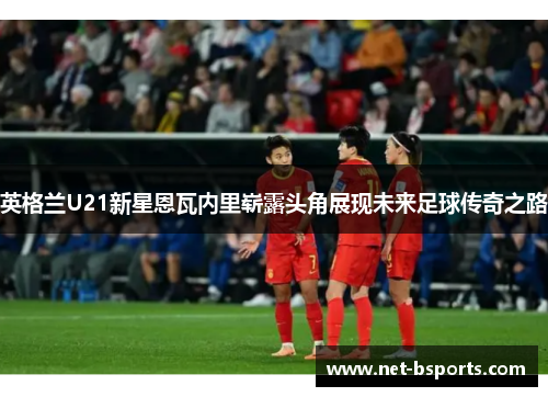 英格兰U21新星恩瓦内里崭露头角展现未来足球传奇之路