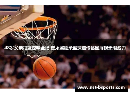 48岁父亲扣篮惊艳全场 崔永熙继承篮球遗传基因展现无限潜力
