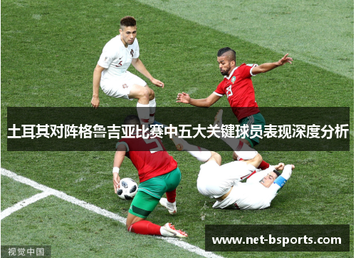 土耳其对阵格鲁吉亚比赛中五大关键球员表现深度分析 土耳其对阵格鲁吉亚比赛中五大关键球员表现深度分析